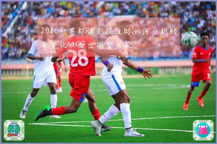 2026世界杯体彩投注时如何分析赔率变化以做出明智决策