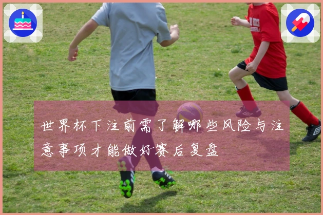 世界杯下注前需了解哪些风险与注意事项才能做好赛后复盘