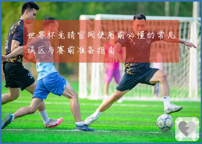 世界杯竞猜官网使用前必懂的常见误区与赛前准备指南